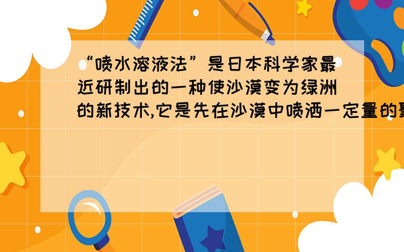 “喷水溶液法”是日本科学家最近研制出的一种使沙漠变为绿洲的新技术,它是先在沙漠中喷洒一定量的聚丙烯酸酯水溶液,水溶液中的