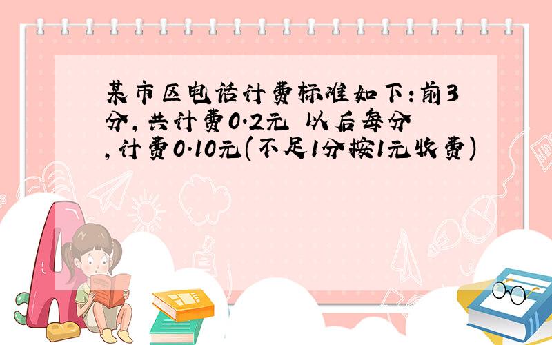 某市区电话计费标准如下:前3分,共计费0.2元 以后每分,计费0.10元(不足1分按1元收费)