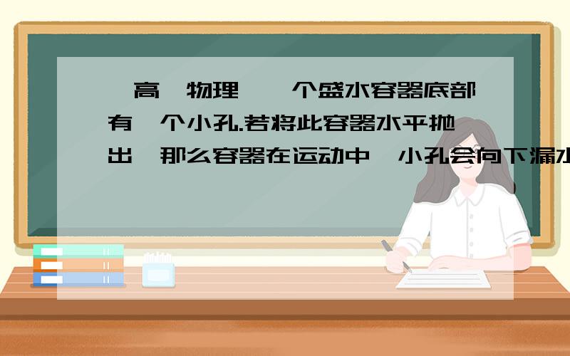 【高一物理】一个盛水容器底部有一个小孔.若将此容器水平抛出,那么容器在运动中,小孔会向下漏水吗?