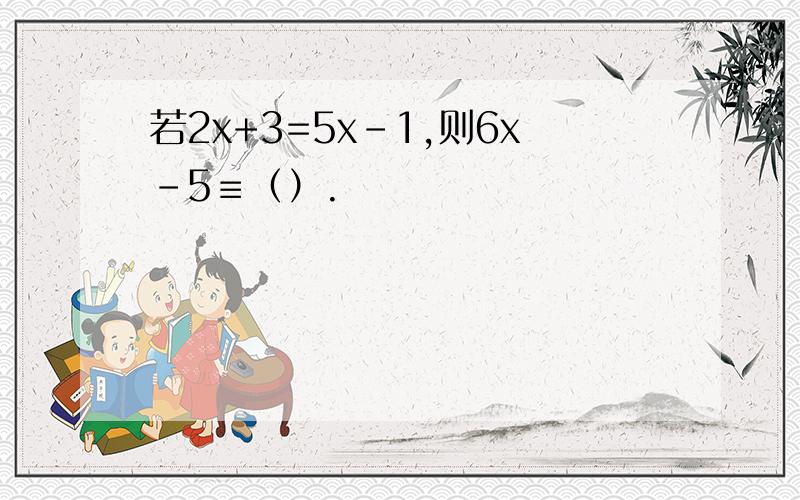 若2x+3=5x-1,则6x-5≡（）.