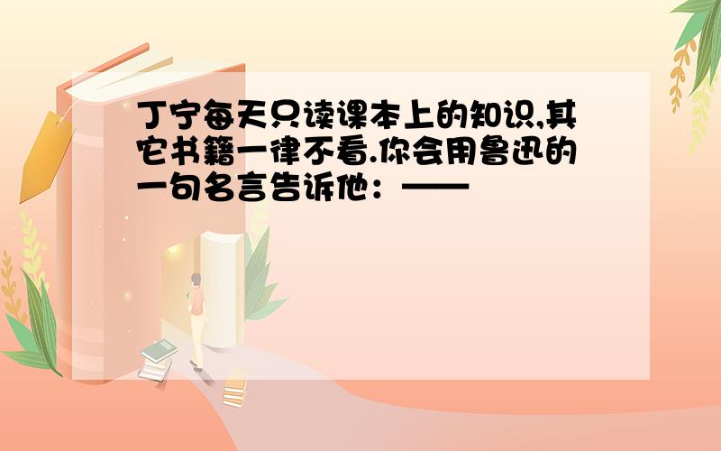 丁宁每天只读课本上的知识,其它书籍一律不看.你会用鲁迅的一句名言告诉他：——