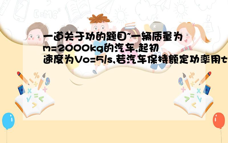 一道关于功的题目~一辆质量为m=2000kg的汽车,起初速度为Vo=5/s,若汽车保持额定功率用t=10s时间行驶了50