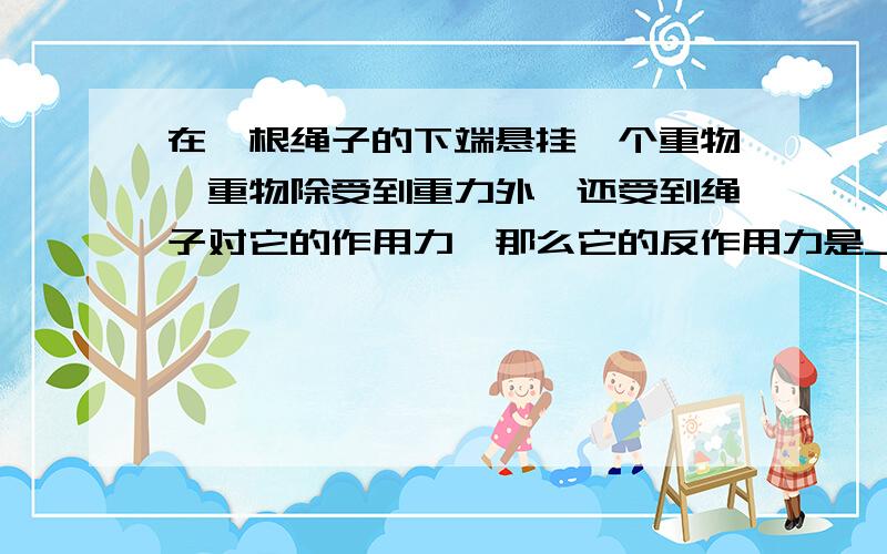 在一根绳子的下端悬挂一个重物,重物除受到重力外,还受到绳子对它的作用力,那么它的反作用力是____的力,作用在____上