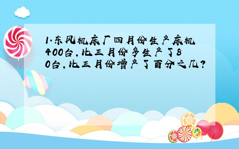 1.东风机床厂四月份生产床机400台,比三月份多生产了80台,比三月份增产了百分之几?