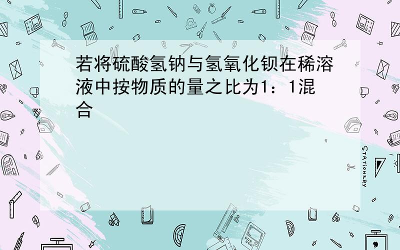 若将硫酸氢钠与氢氧化钡在稀溶液中按物质的量之比为1：1混合