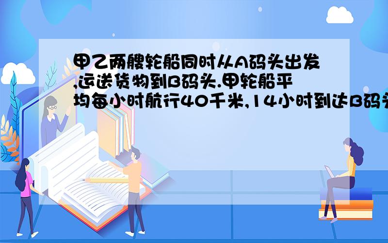 甲乙两艘轮船同时从A码头出发,运送货物到B码头.甲轮船平均每小时航行40千米,14小时到达B码头.