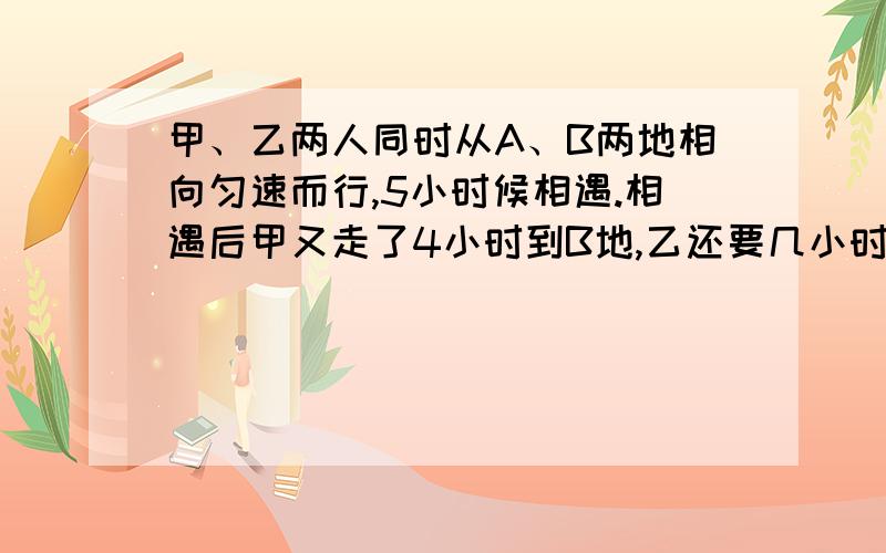 甲、乙两人同时从A、B两地相向匀速而行,5小时候相遇.相遇后甲又走了4小时到B地,乙还要几小时到达A地?