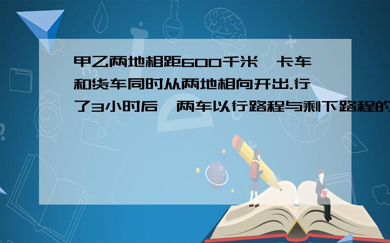 甲乙两地相距600千米,卡车和货车同时从两地相向开出.行了3小时后,两车以行路程与剩下路程的比是2:3