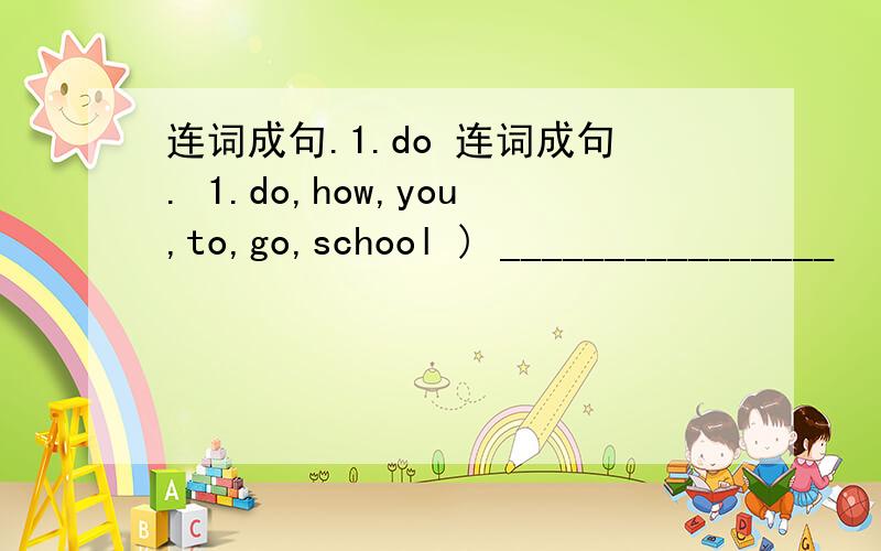 连词成句.1.do 连词成句. 1.do,how,you,to,go,school ) ________________