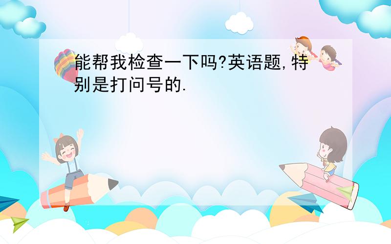 能帮我检查一下吗?英语题,特别是打问号的.