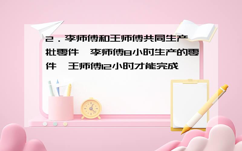 2．李师傅和王师傅共同生产一批零件,李师傅8小时生产的零件,王师傅12小时才能完成,