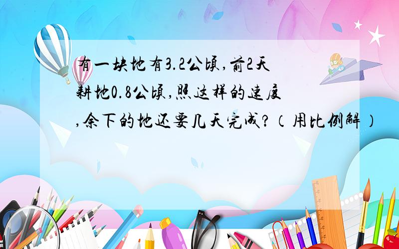 有一块地有3.2公顷,前2天耕地0.8公顷,照这样的速度,余下的地还要几天完成?（用比例解）