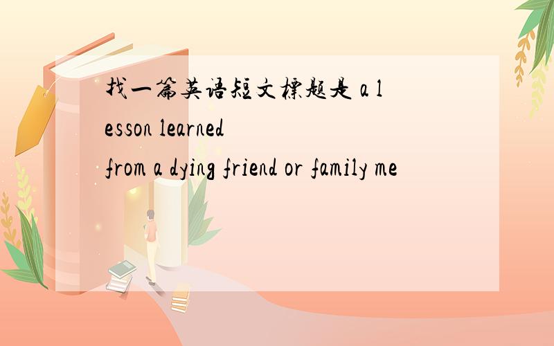 找一篇英语短文标题是 a lesson learned from a dying friend or family me