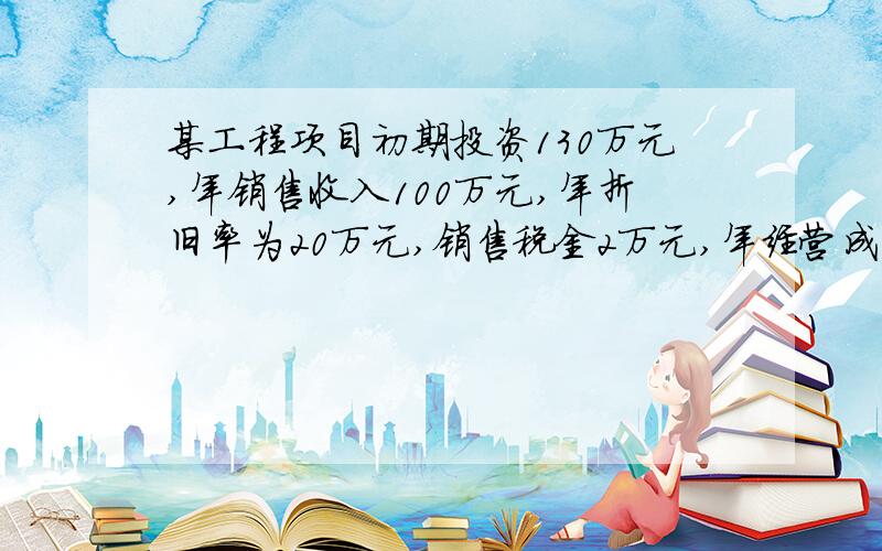 某工程项目初期投资130万元,年销售收入100万元,年折旧率为20万元,销售税金2万元,年经营成本为50万元