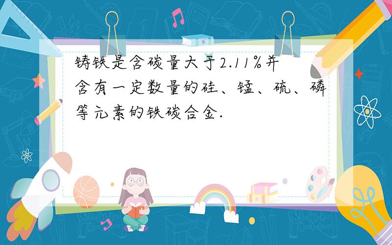 铸铁是含碳量大于2.11%并含有一定数量的硅、锰、硫、磷等元素的铁碳合金.