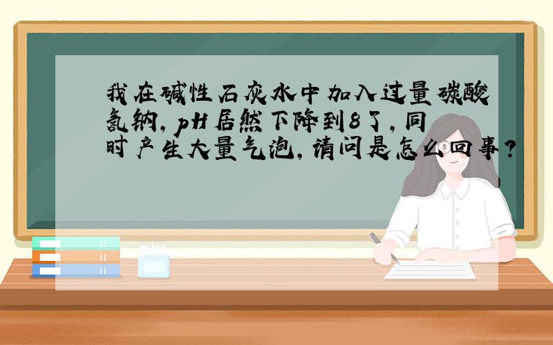 我在碱性石灰水中加入过量碳酸氢钠,pH居然下降到8了,同时产生大量气泡,请问是怎么回事?