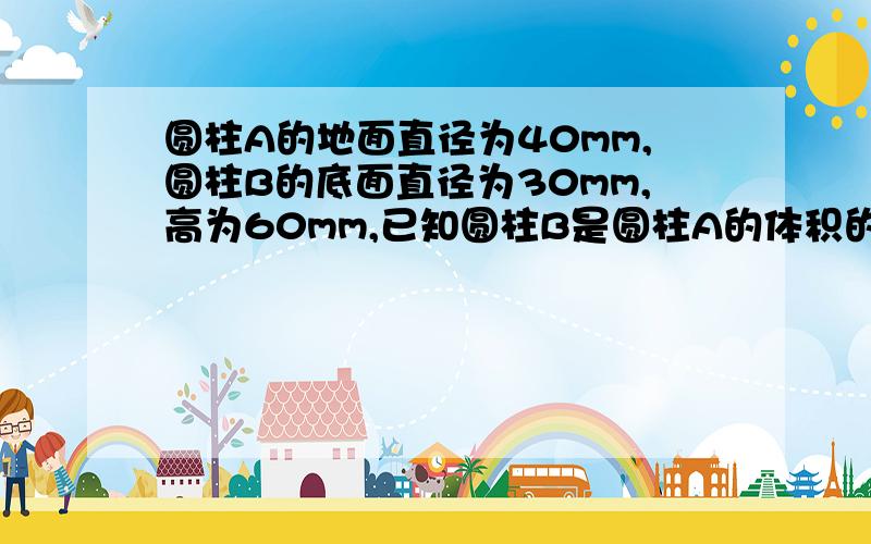 圆柱A的地面直径为40mm,圆柱B的底面直径为30mm,高为60mm,已知圆柱B是圆柱A的体积的3倍,则圆柱A的高为