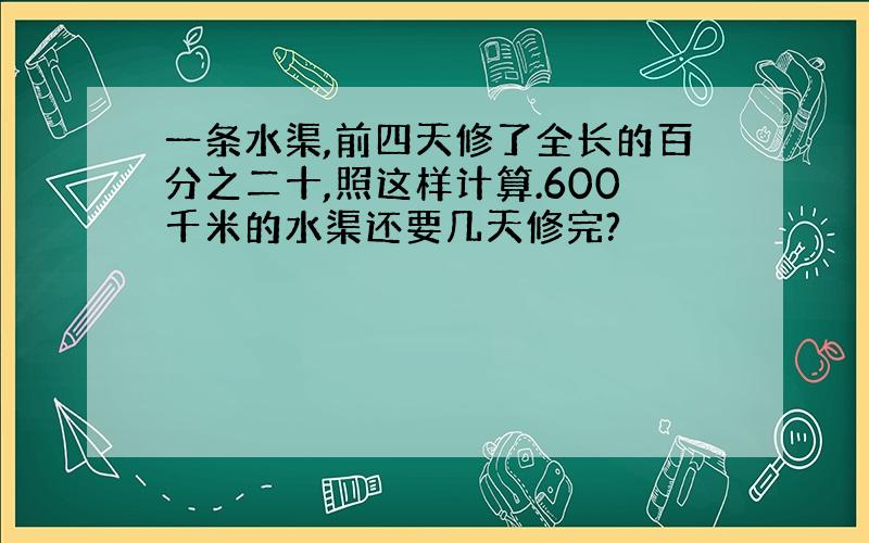 一条水渠,前四天修了全长的百分之二十,照这样计算.600千米的水渠还要几天修完?