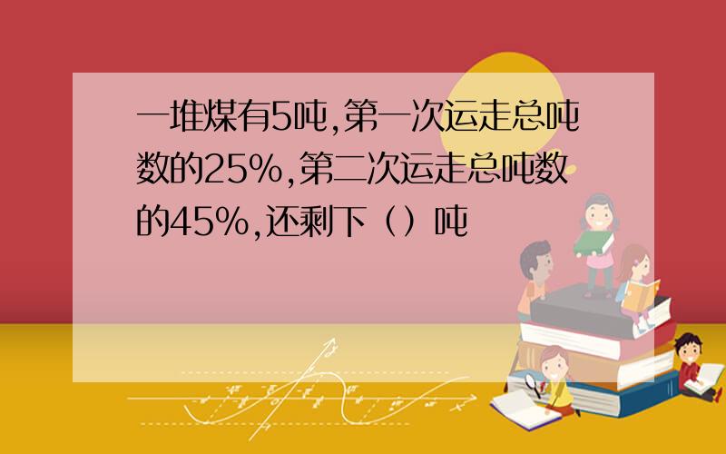 一堆煤有5吨,第一次运走总吨数的25％,第二次运走总吨数的45％,还剩下（）吨