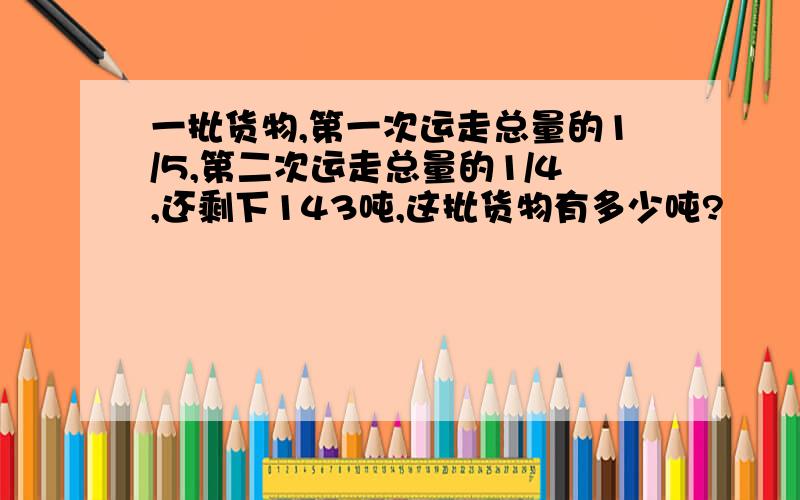 一批货物,第一次运走总量的1/5,第二次运走总量的1/4,还剩下143吨,这批货物有多少吨?