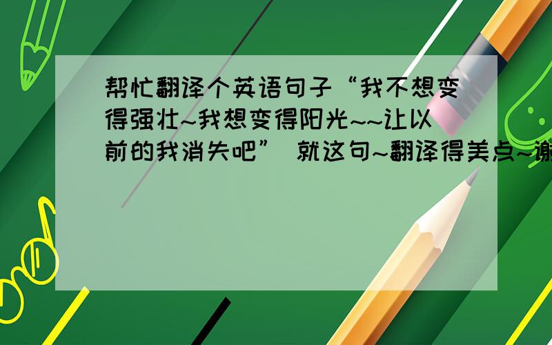 帮忙翻译个英语句子“我不想变得强壮~我想变得阳光~~让以前的我消失吧” 就这句~翻译得美点~谢谢你们!