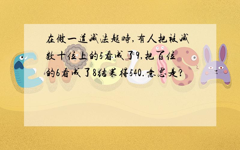 在做一道减法题时,有人把被减数十位上的5看成了9,把百位的6看成了8结果得540.意思是?