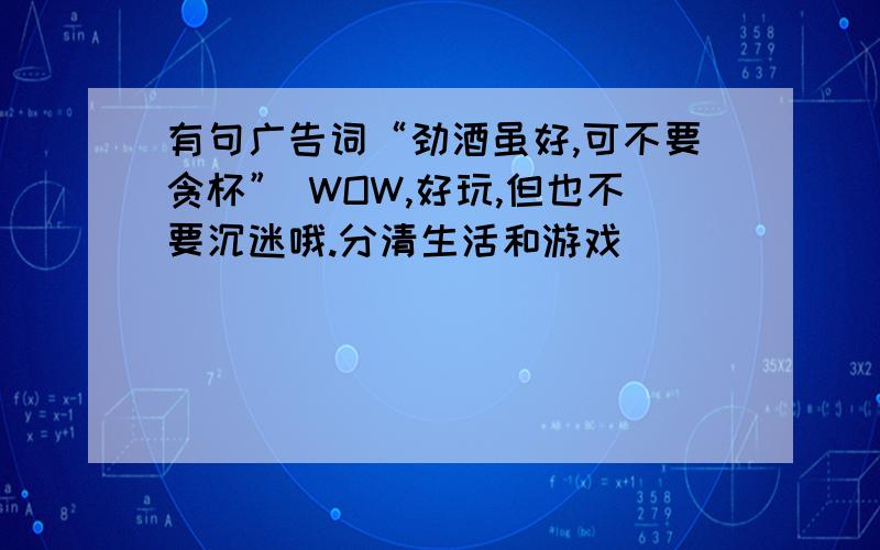 有句广告词“劲酒虽好,可不要贪杯” WOW,好玩,但也不要沉迷哦.分清生活和游戏