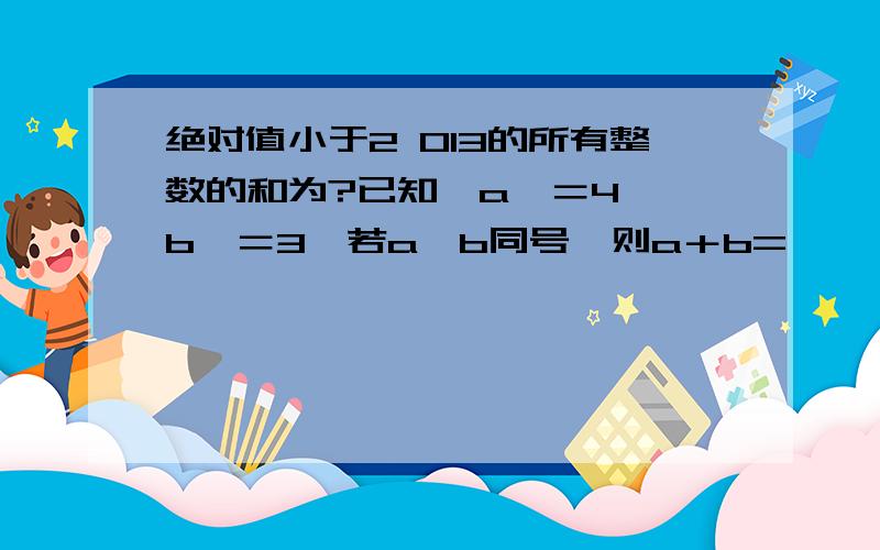 绝对值小于2 013的所有整数的和为?已知丨a丨＝4,丨b丨＝3,若a,b同号,则a＋b=