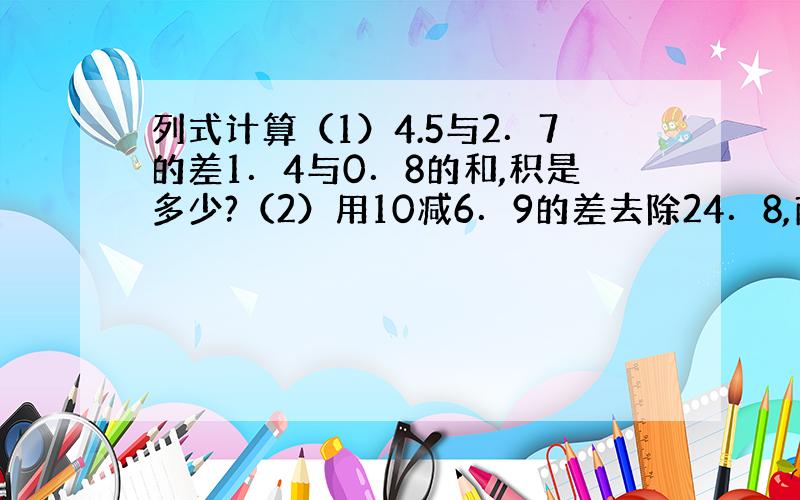 列式计算（1）4.5与2．7的差1．4与0．8的和,积是多少?（2）用10减6．9的差去除24．8,商是多少?（3）一个