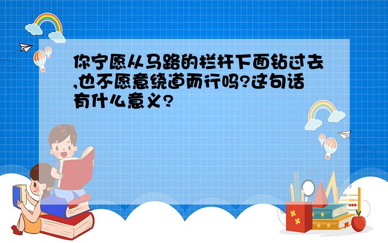 你宁愿从马路的栏杆下面钻过去,也不愿意绕道而行吗?这句话有什么意义?