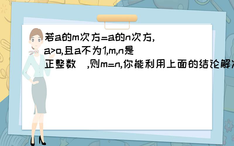 若a的m次方=a的n次方,(a>o,且a不为1,m,n是正整数）,则m=n,你能利用上面的结论解决下面两个问题吗