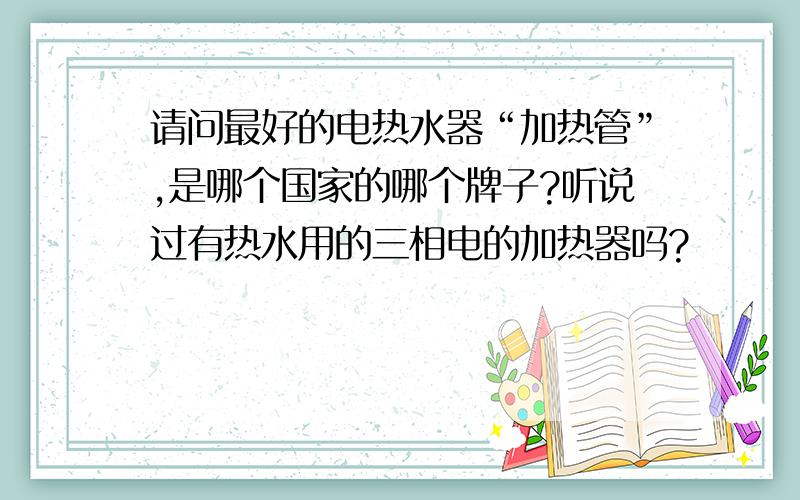 请问最好的电热水器“加热管”,是哪个国家的哪个牌子?听说过有热水用的三相电的加热器吗?