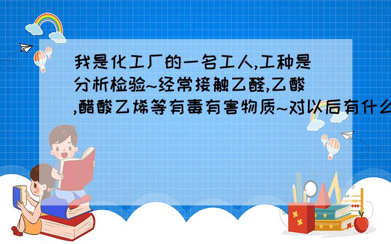 我是化工厂的一名工人,工种是分析检验~经常接触乙醛,乙酸,醋酸乙烯等有毒有害物质~对以后有什么影响?