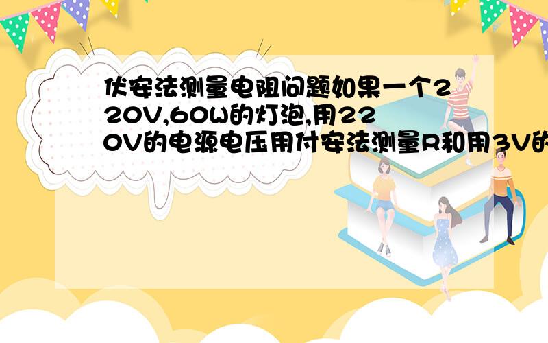 伏安法测量电阻问题如果一个220V,60W的灯泡,用220V的电源电压用付安法测量R和用3V的电源测量电阻有什么不同我是