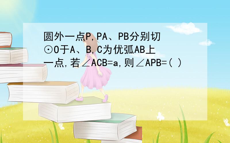 圆外一点P,PA、PB分别切⊙O于A、B,C为优弧AB上一点,若∠ACB=a,则∠APB=( )