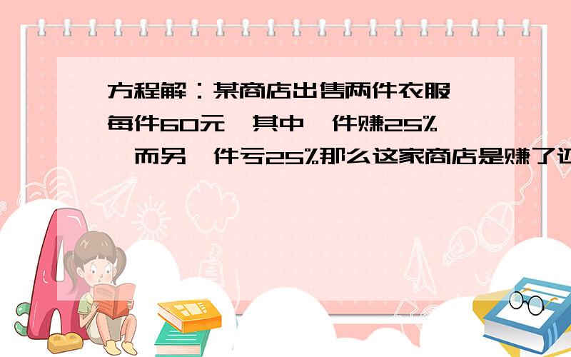 方程解：某商店出售两件衣服,每件60元,其中一件赚25%,而另一件亏25%那么这家商店是赚了还是亏了?