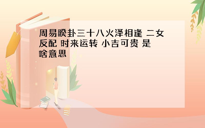 周易睽卦三十八火泽相逢 二女反配 时来运转 小吉可贵 是啥意思