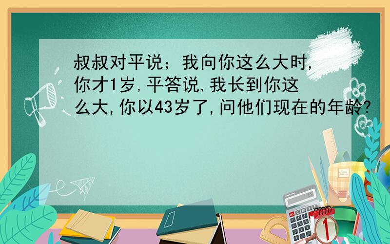 叔叔对平说；我向你这么大时,你才1岁,平答说,我长到你这么大,你以43岁了,问他们现在的年龄?