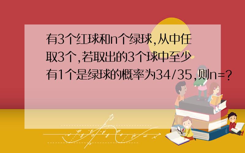 有3个红球和n个绿球,从中任取3个,若取出的3个球中至少有1个是绿球的概率为34/35,则n=?