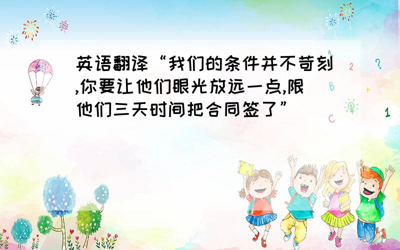 英语翻译“我们的条件并不苛刻,你要让他们眼光放远一点,限他们三天时间把合同签了”