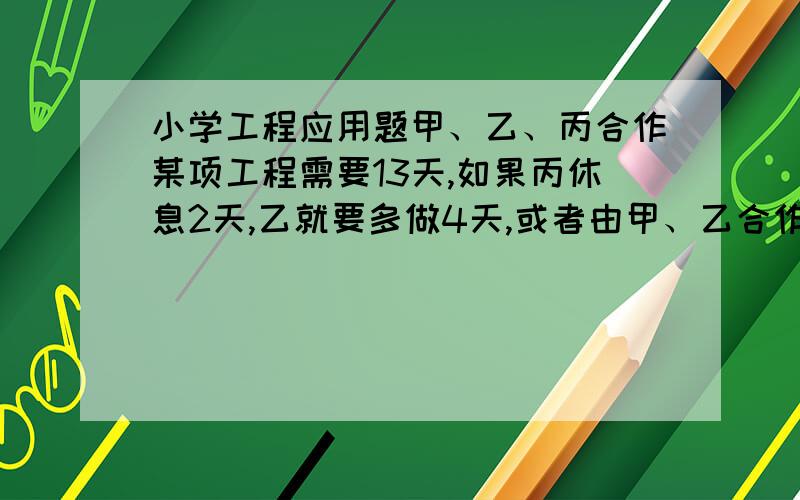 小学工程应用题甲、乙、丙合作某项工程需要13天,如果丙休息2天,乙就要多做4天,或者由甲、乙合作一天,这项工程甲单独做要