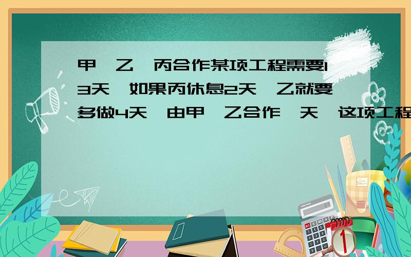 甲、乙、丙合作某项工程需要13天,如果丙休息2天,乙就要多做4天,由甲、乙合作一天,这项工程甲单独做要几天完成?