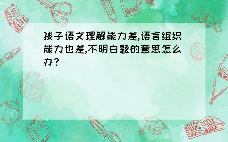 孩子语文理解能力差,语言组织能力也差,不明白题的意思怎么办?