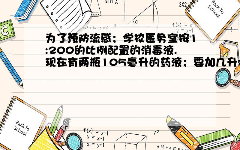 为了预防流感；学校医务室按1:200的比例配置的消毒液.现在有两瓶105毫升的药液；要加几升水