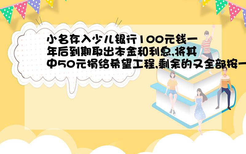 小名存入少儿银行100元钱一年后到期取出本金和利息,将其中50元捐给希望工程,剩余的又全部按一年定期存入,这时存款利率已