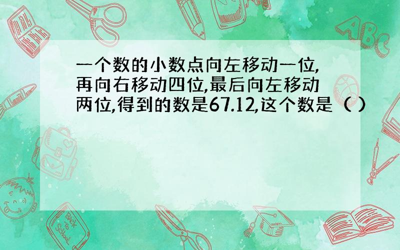 一个数的小数点向左移动一位,再向右移动四位,最后向左移动两位,得到的数是67.12,这个数是（ ）