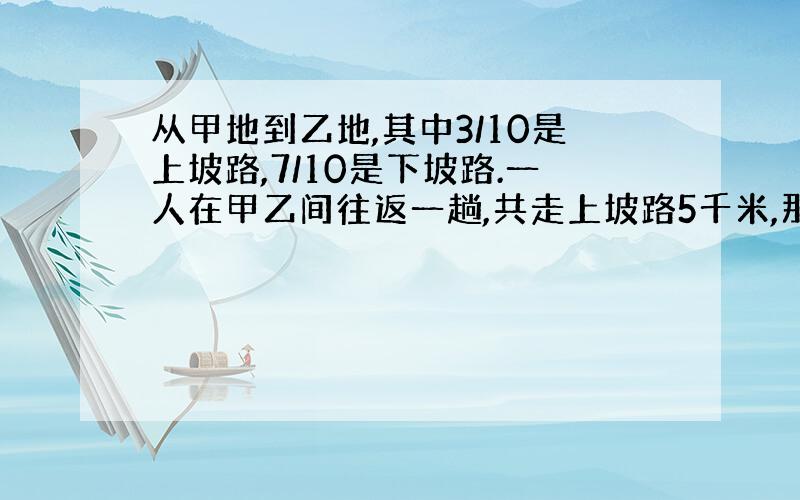 从甲地到乙地,其中3/10是上坡路,7/10是下坡路.一人在甲乙间往返一趟,共走上坡路5千米,那么从一返回甲