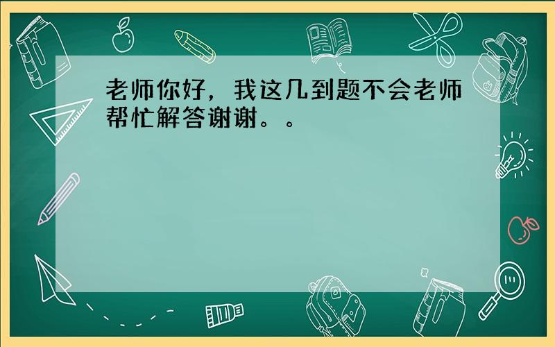 老师你好，我这几到题不会老师帮忙解答谢谢。。