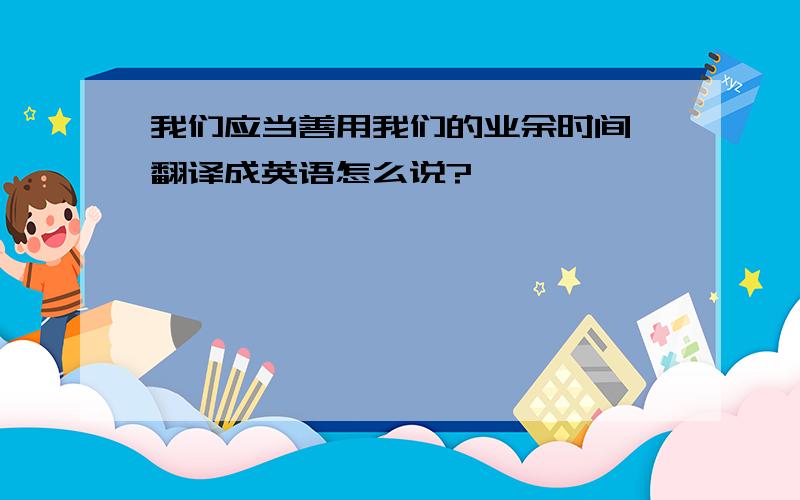 我们应当善用我们的业余时间 翻译成英语怎么说?