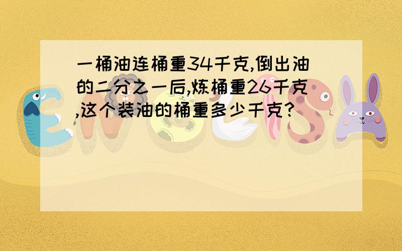 一桶油连桶重34千克,倒出油的二分之一后,炼桶重26千克,这个装油的桶重多少千克?